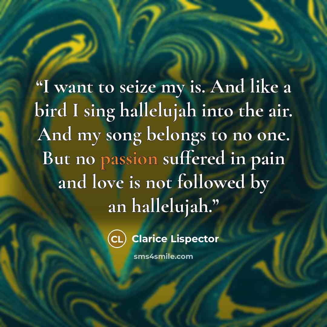 “I want to seize my is. And like a bird I sing hallelujah into the air. And my song belongs to no one. But no passion suffered in pain and love is not followed by an hallelujah.” quote by Clarice Lispector