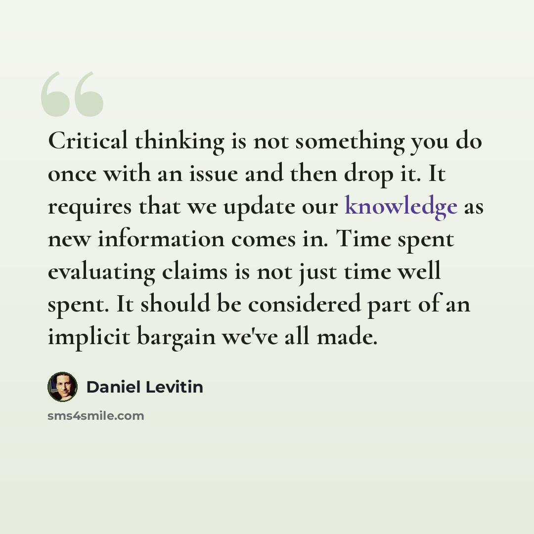 “Critical thinking is not something you do once with an issue and then drop it. It requires that we update our knowledge as new information comes in. Time spent evaluating claims is not just time well spent. It should be considered part of an implicit bargain we've all made.” quote by Daniel Levitin
