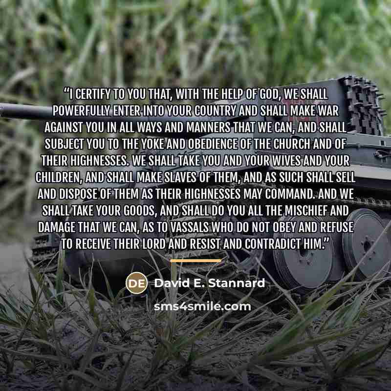“I certify to you that, with the help of God, we shall powerfully enter into your country and shall make war against you in all ways and manners that we can, and shall subject you to the yoke and obedience of the Church and of Their Highnesses. We shall take you and your wives and your children…” quote by David E. Stannard