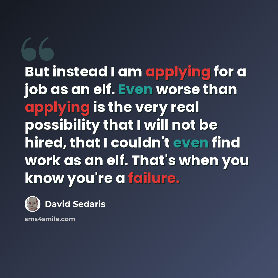 “But instead I am applying for a job as an elf. Even worse than applying is the very real possibility that I will not be hired, that I couldn't even find work as an elf. That's when you know you're a failure.” quote by David Sedaris