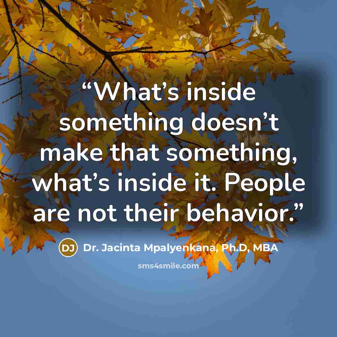 “What’s inside something doesn’t make that something, what’s inside it. People are not their behavior.” quote by Dr. Jacinta Mpalyenkana, Ph.D, MBA