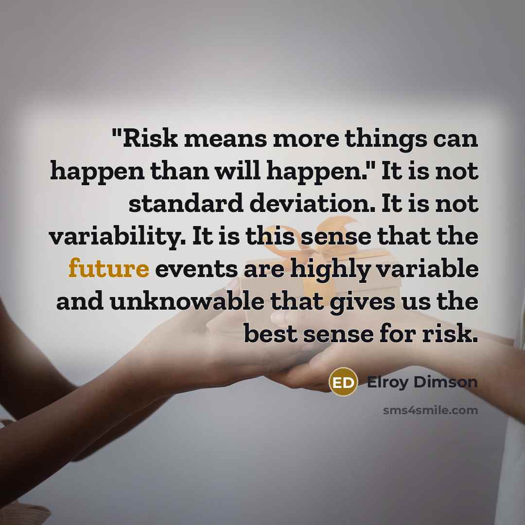 “"Risk means more things can happen than will happen." It is not standard deviation. It is not variability. It is this sense that the future events are highly variable and unknowable that gives us the best sense for risk.” quote by Elroy Dimson