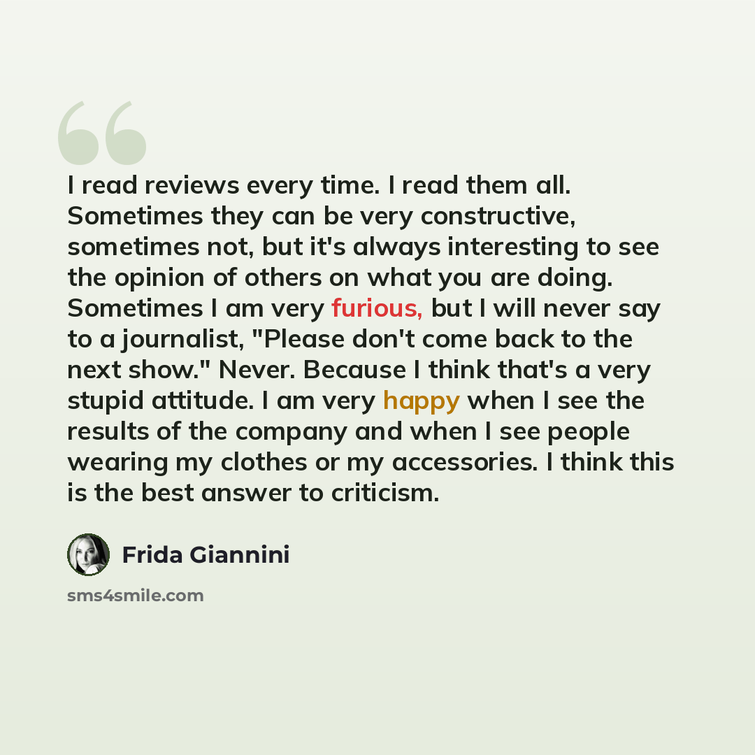 “I read reviews every time. I read them all. Sometimes they can be very constructive, sometimes not, but it's always interesting to see the opinion of others on what you are doing. Sometimes I am very furious, but I will never say to a journalist, "Please don't come back to the next show." Never…” quote by Frida Giannini