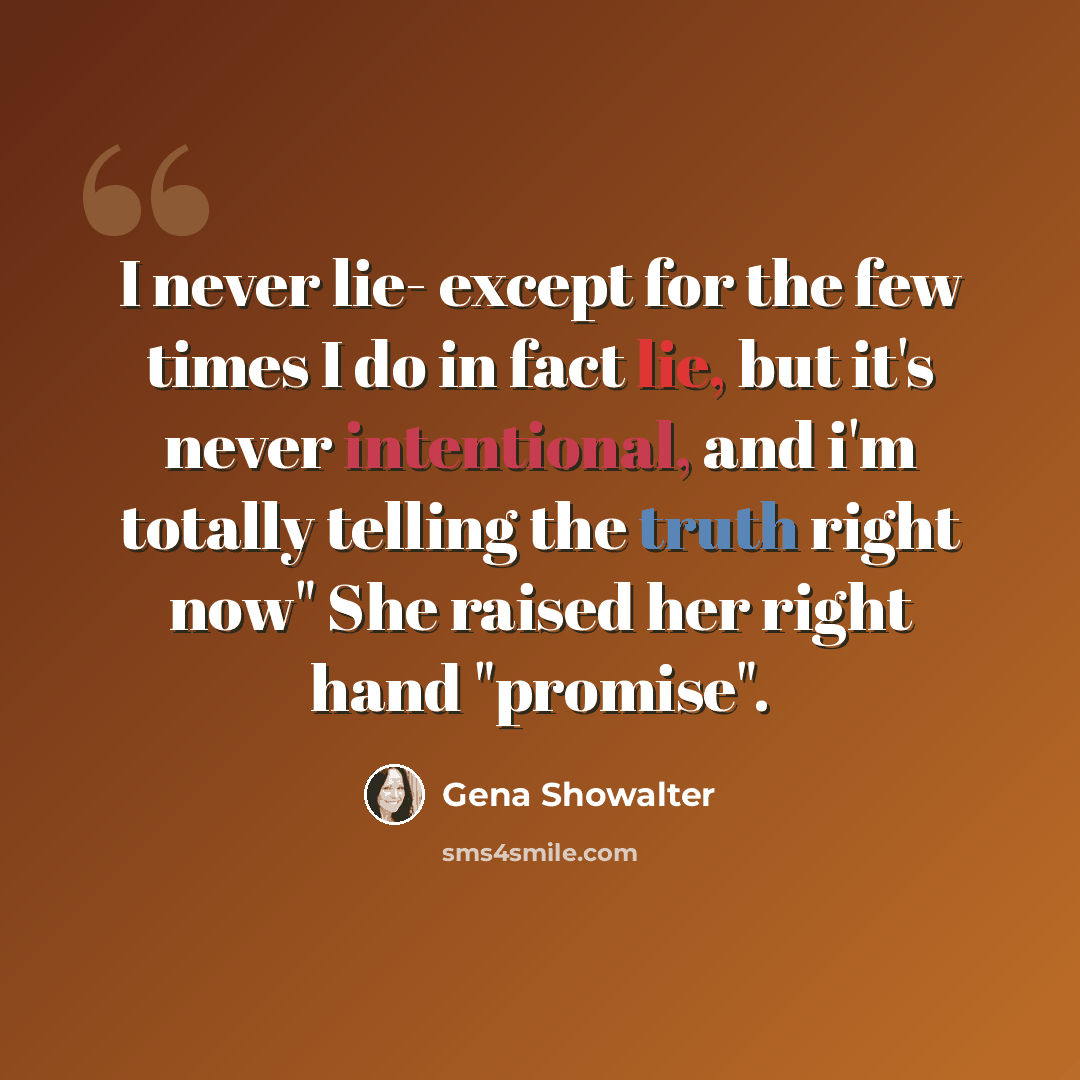 “I never lie- except for the few times I do in fact lie, but it's never intentional, and i'm totally telling the truth right now" She raised her right hand "promise".” quote by Gena Showalter