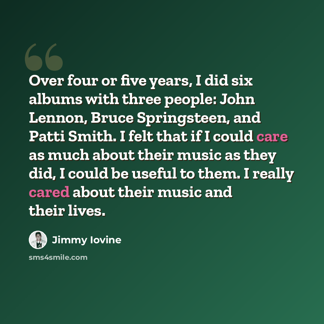 “Over four or five years, I did six albums with three people: John Lennon, Bruce Springsteen, and Patti Smith. I felt that if I could care as much about their music as they did, I could be useful to them. I really cared about their music and their lives.” quote by Jimmy Iovine