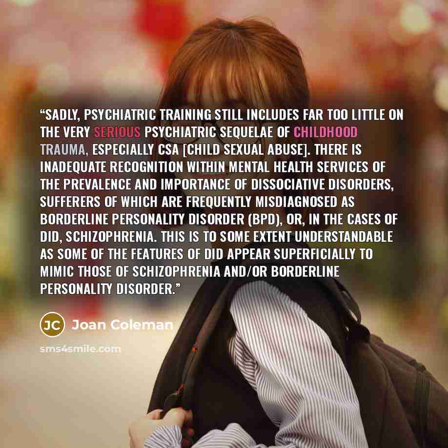 “Sadly, psychiatric training still includes far too little on the very serious psychiatric sequelae of childhood trauma, especially CSA [child sexual abuse]. There is inadequate recognition within mental health services of the prevalence and importance of Dissociative Disorders, sufferers of which…” quote by Joan Coleman