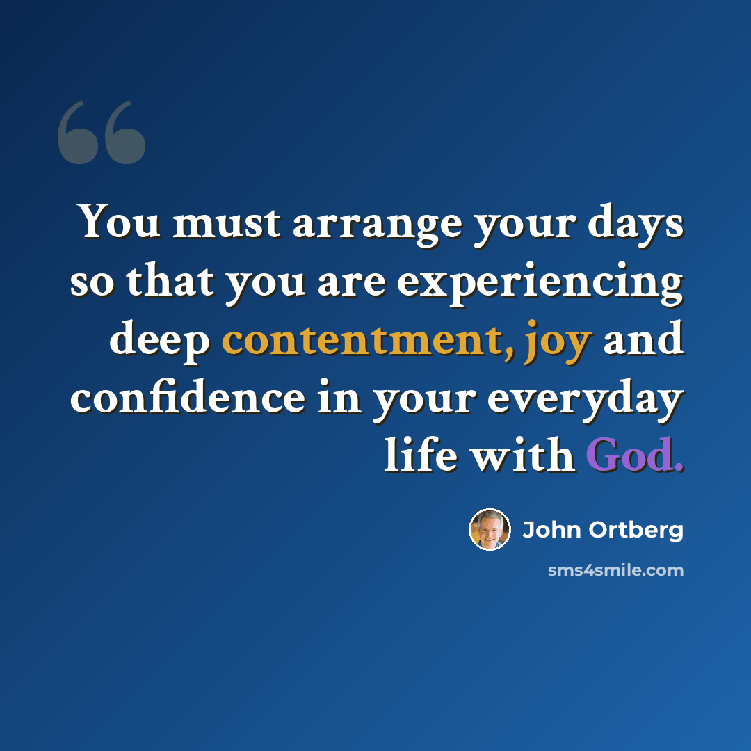 “You must arrange your days so that you are experiencing deep contentment, joy and confidence in your everyday life with God.” quote by John Ortberg