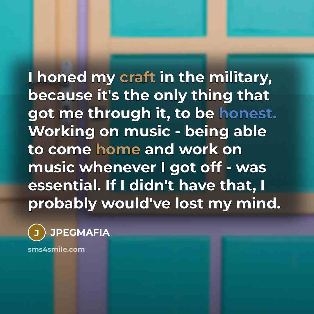 “I honed my craft in the military, because it's the only thing that got me through it, to be honest. Working on music - being able to come home and work on music whenever I got off - was essential. If I didn't have that, I probably would've lost my mind.” quote by JPEGMAFIA