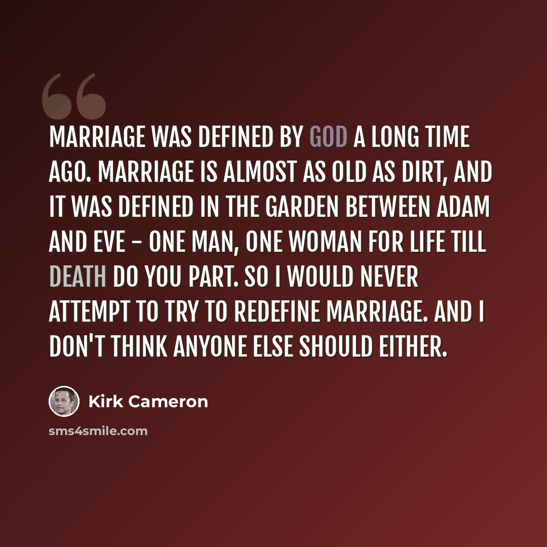 “Marriage was defined by God a long time ago. Marriage is almost as old as dirt, and it was defined in the garden between Adam and Eve - one man, one woman for life till death do you part. So I would never attempt to try to redefine marriage. And I don't think anyone else should either.” quote by Kirk Cameron