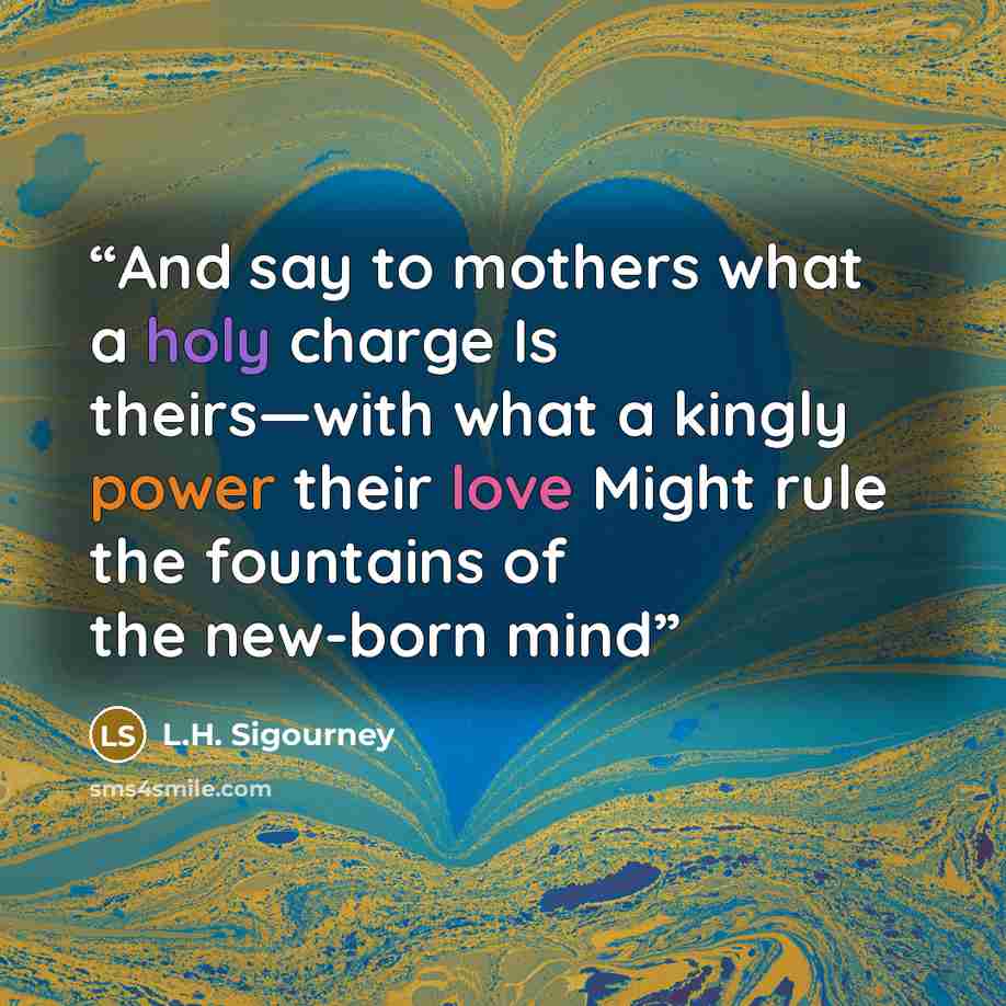 “And say to mothers what a holy charge Is theirs—with what a kingly power their love Might rule the fountains of the new-born mind” quote by L.H. Sigourney