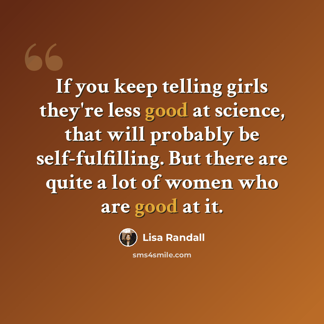 “If you keep telling girls they're less good at science, that will probably be self-fulfilling. But there are quite a lot of women who are good at it.” quote by Lisa Randall