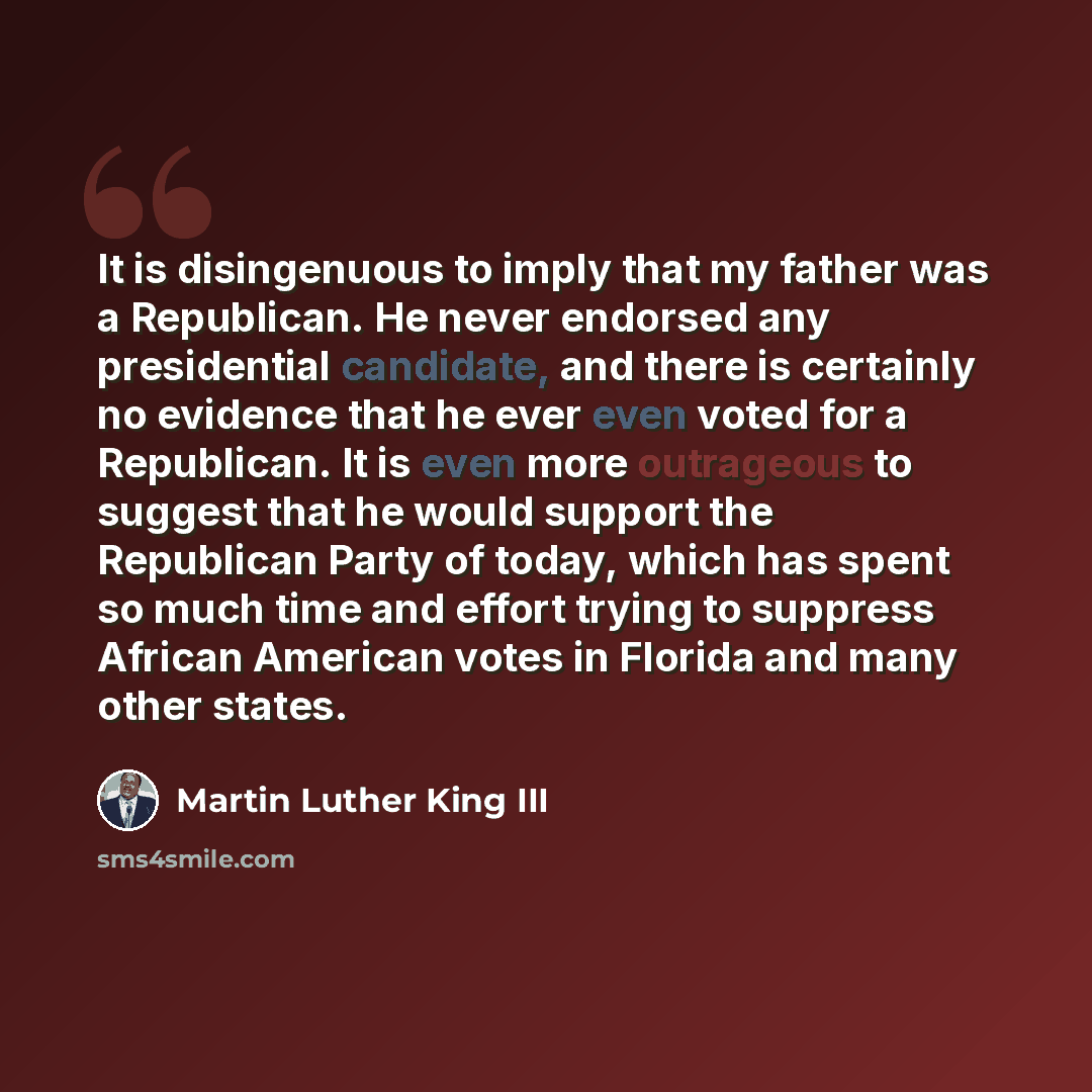 “It is disingenuous to imply that my father was a Republican. He never endorsed any presidential candidate, and there is certainly no evidence that he ever even voted for a Republican. It is even more outrageous to suggest that he would support the Republican Party of today, which has spent so much…” quote by Martin Luther King III