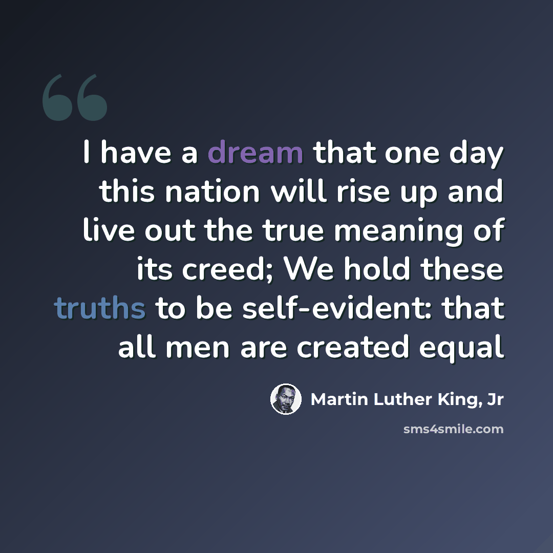 “I have a dream that one day this nation will rise up and live out the true meaning of its creed; We hold these truths to be self-evident: that all men are created equal” quote by Martin Luther King, Jr