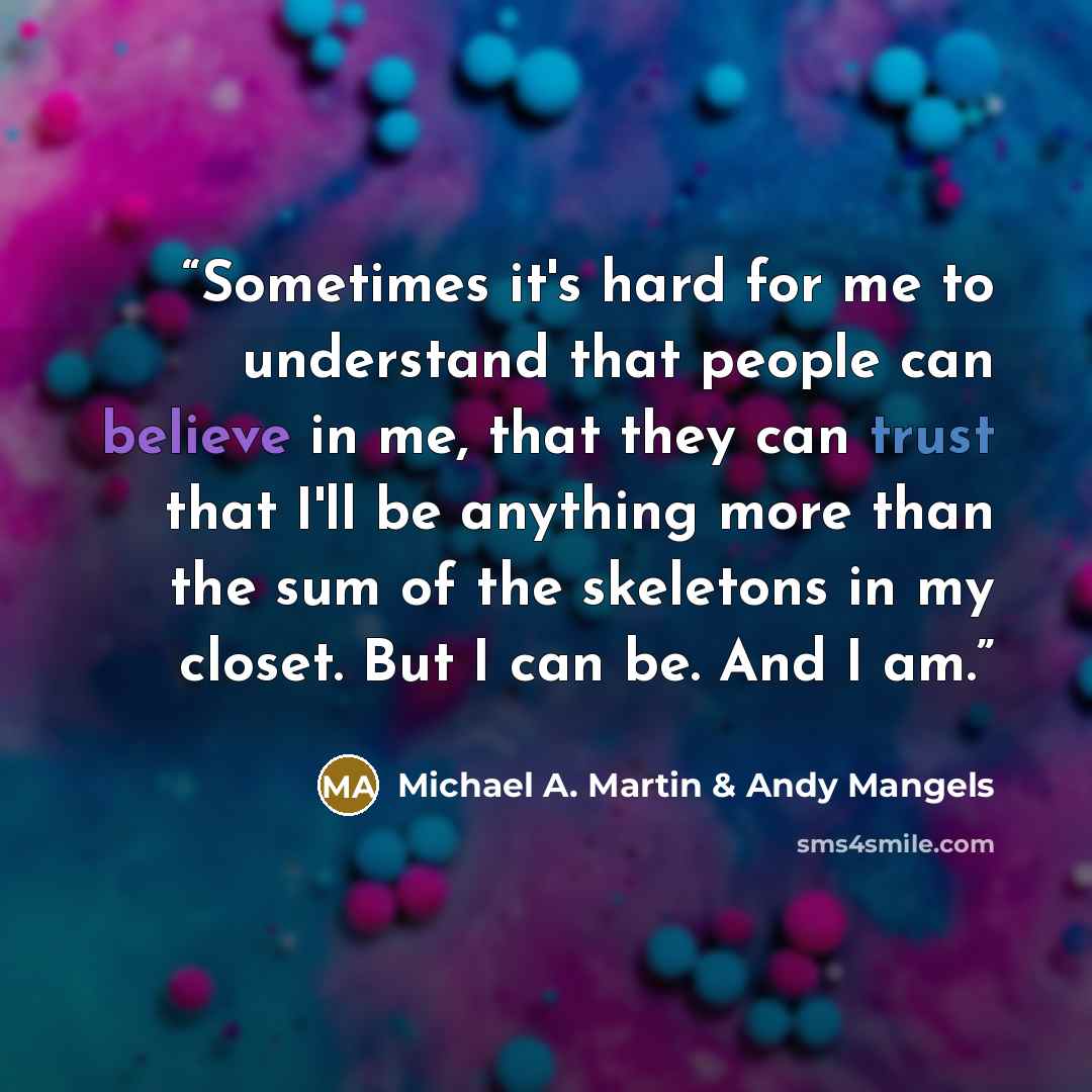 “Sometimes it's hard for me to understand that people can believe in me, that they can trust that I'll be anything more than the sum of the skeletons in my closet. But I can be. And I am.” quote by Michael A. Martin & Andy Mangels