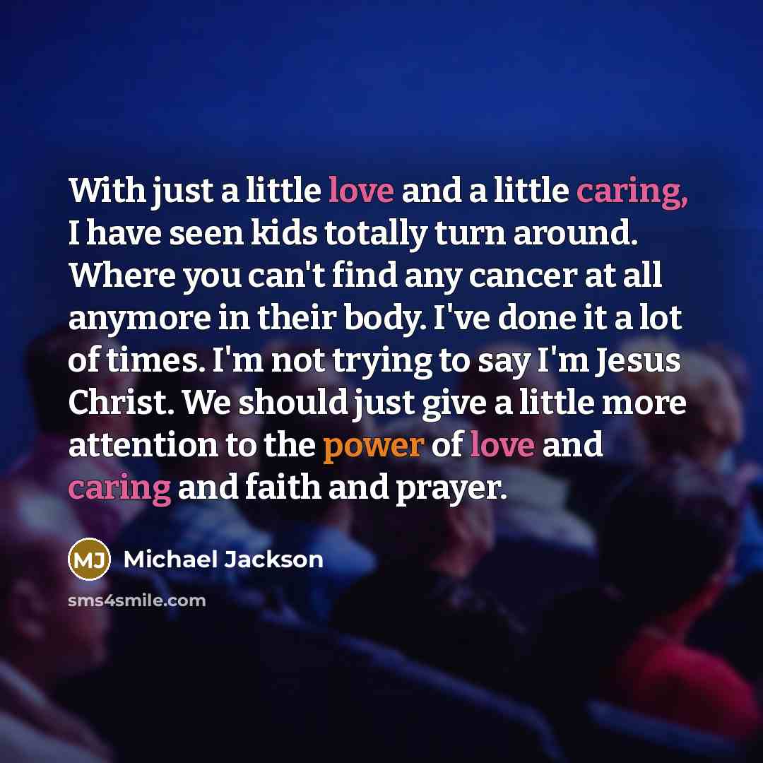 “With just a little love and a little caring, I have seen kids totally turn around. Where you can't find any cancer at all anymore in their body. I've done it a lot of times. I'm not trying to say I'm Jesus Christ. We should just give a little more attention to the power of love and caring and…” quote by Michael Jackson