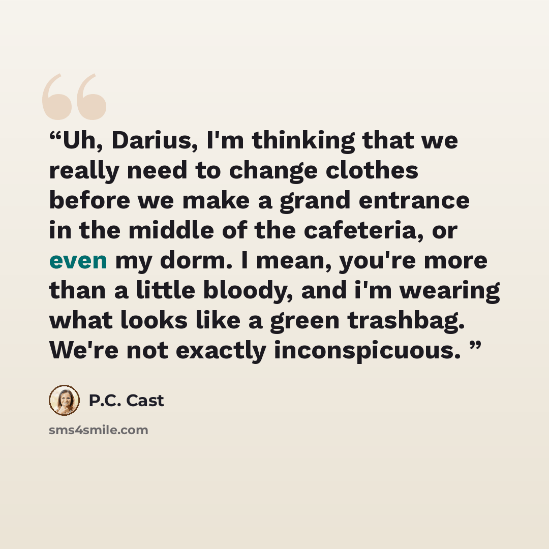 “Uh, Darius, I'm thinking that we really need to change clothes before we make a grand entrance in the middle of the cafeteria, or even my dorm. I mean, you're more than a little bloody, and i'm wearing what looks like a green trashbag. We're not exactly inconspicuous.” quote by P.C. Cast