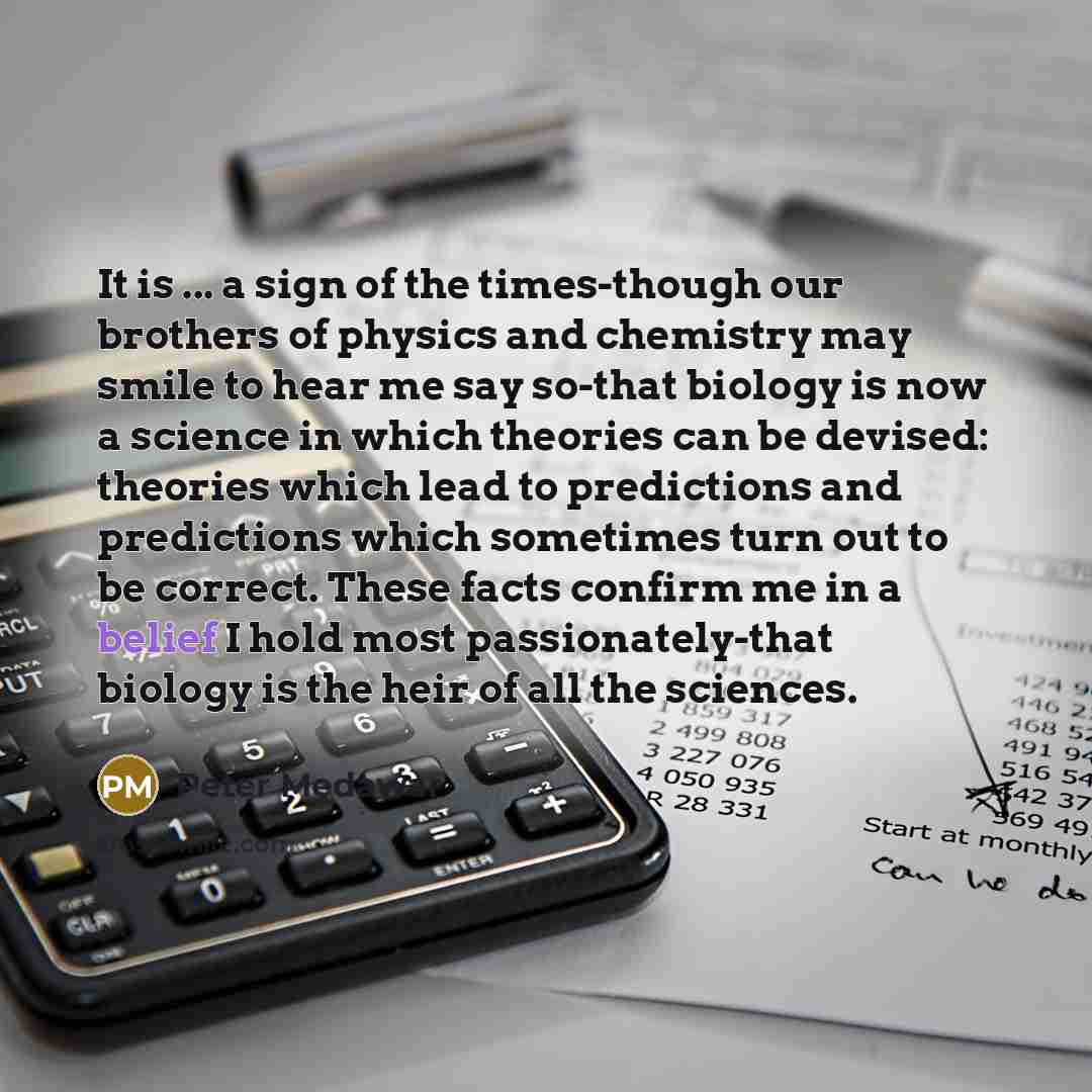 “It is ... a sign of the times-though our brothers of physics and chemistry may smile to hear me say so-that biology is now a science in which theories can be devised: theories which lead to predictions and predictions which sometimes turn out to be correct. These facts confirm me in a belief I…” quote by Peter Medawar
