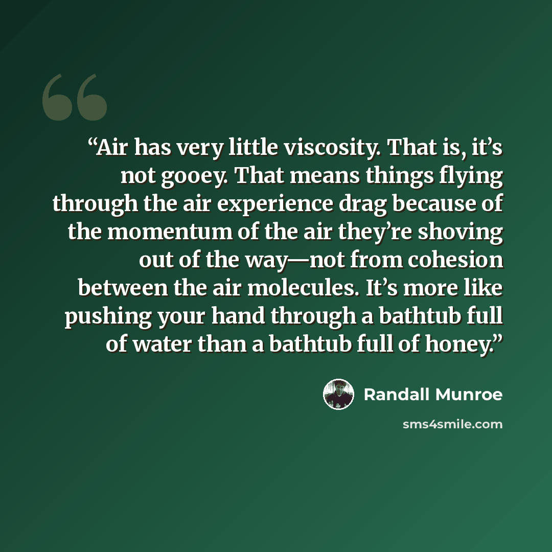 “Air has very little viscosity. That is, it’s not gooey. That means things flying through the air experience drag because of the momentum of the air they’re shoving out of the way—not from cohesion between the air molecules. It’s more like pushing your hand through a bathtub full of water than a…” quote by Randall Munroe