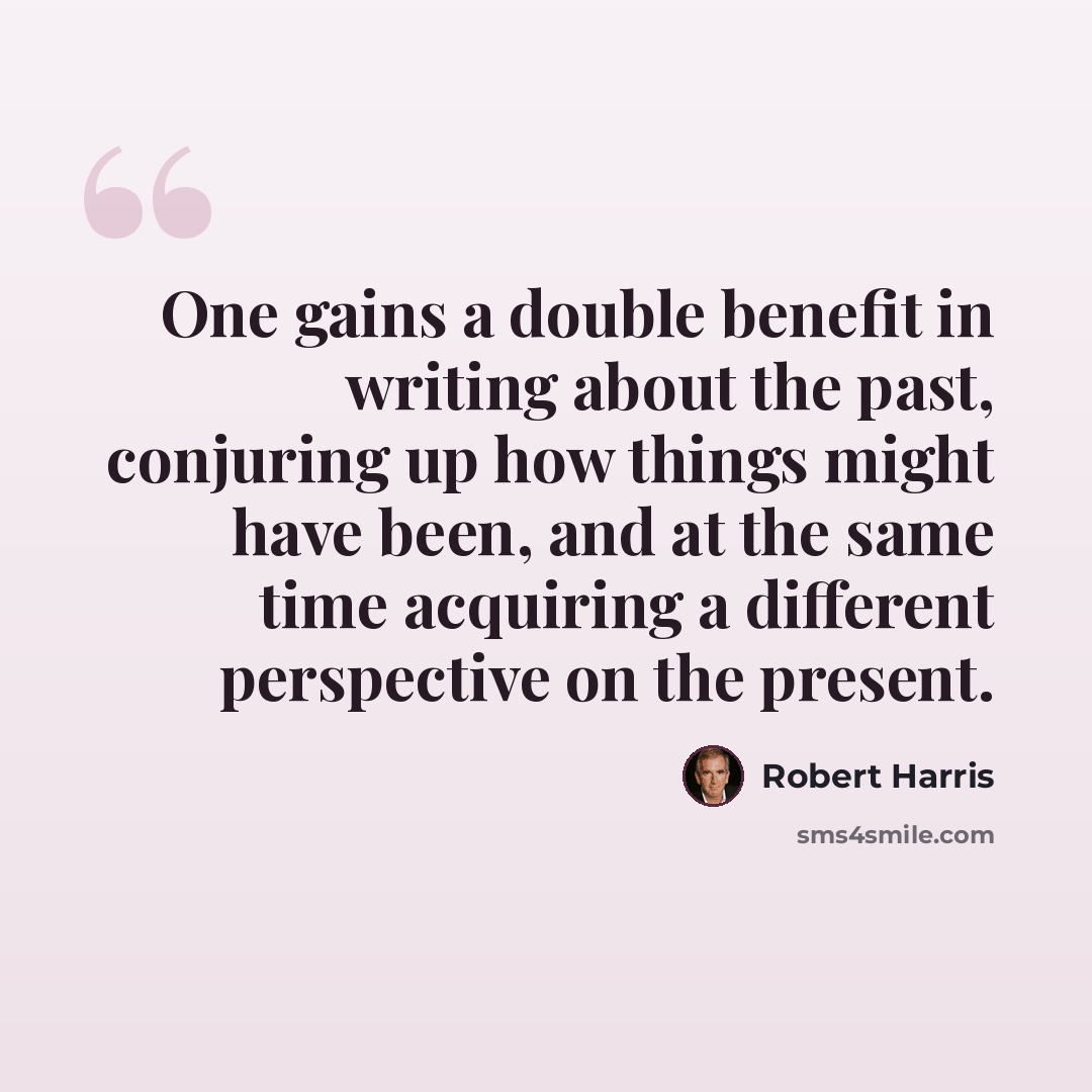 “One gains a double benefit in writing about the past, conjuring up how things might have been, and at the same time acquiring a different perspective on the present.” quote by Robert Harris