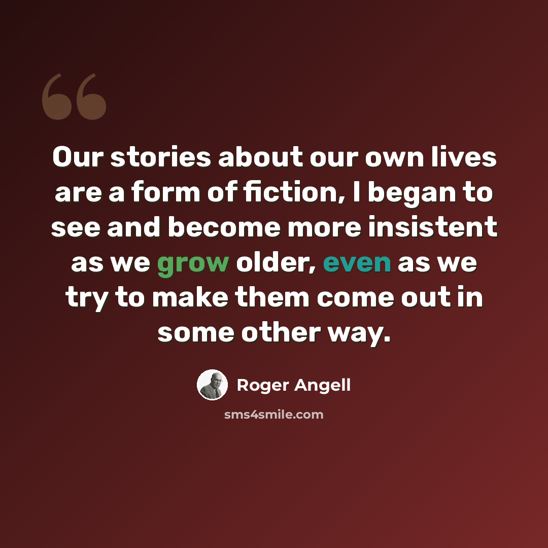 “Our stories about our own lives are a form of fiction, I began to see and become more insistent as we grow older, even as we try to make them come out in some other way.” quote by Roger Angell