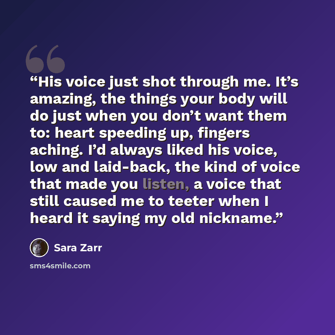 “His voice just shot through me. It’s amazing, the things your body will do just when you don’t want them to: heart speeding up, fingers aching. I’d always liked his voice, low and laid-back, the kind of voice that made you listen, a voice that still caused me to teeter when I heard it saying my…” quote by Sara Zarr