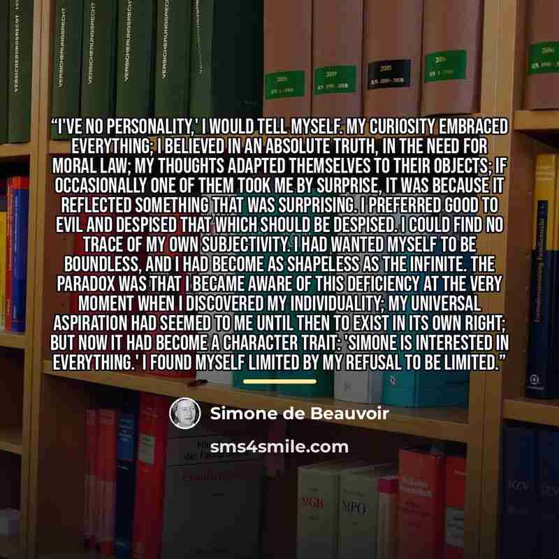 “I've no personality,' I would tell myself. My curiosity embraced everything; I believed in an absolute truth, in the need for moral law; my thoughts adapted themselves to their objects; if occasionally one of them took me by surprise, it was because it reflected something that was surprising. I…” quote by Simone de Beauvoir