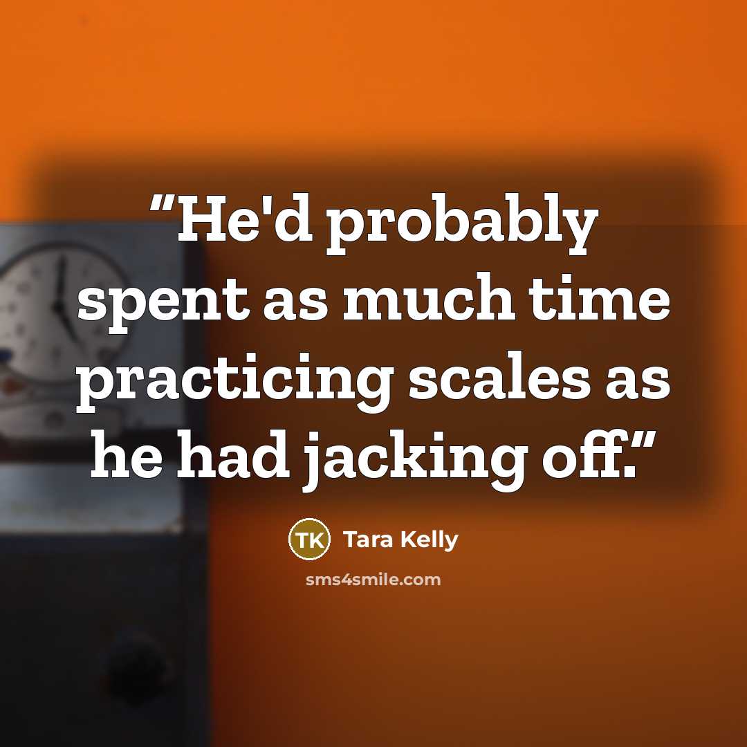 “He'd probably spent as much time practicing scales as he had jacking off.” quote by Tara Kelly