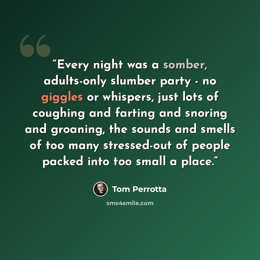 “Every night was a somber, adults-only slumber party - no giggles or whispers, just lots of coughing and farting and snoring and groaning, the sounds and smells of too many stressed-out of people packed into too small a place.” quote by Tom Perrotta