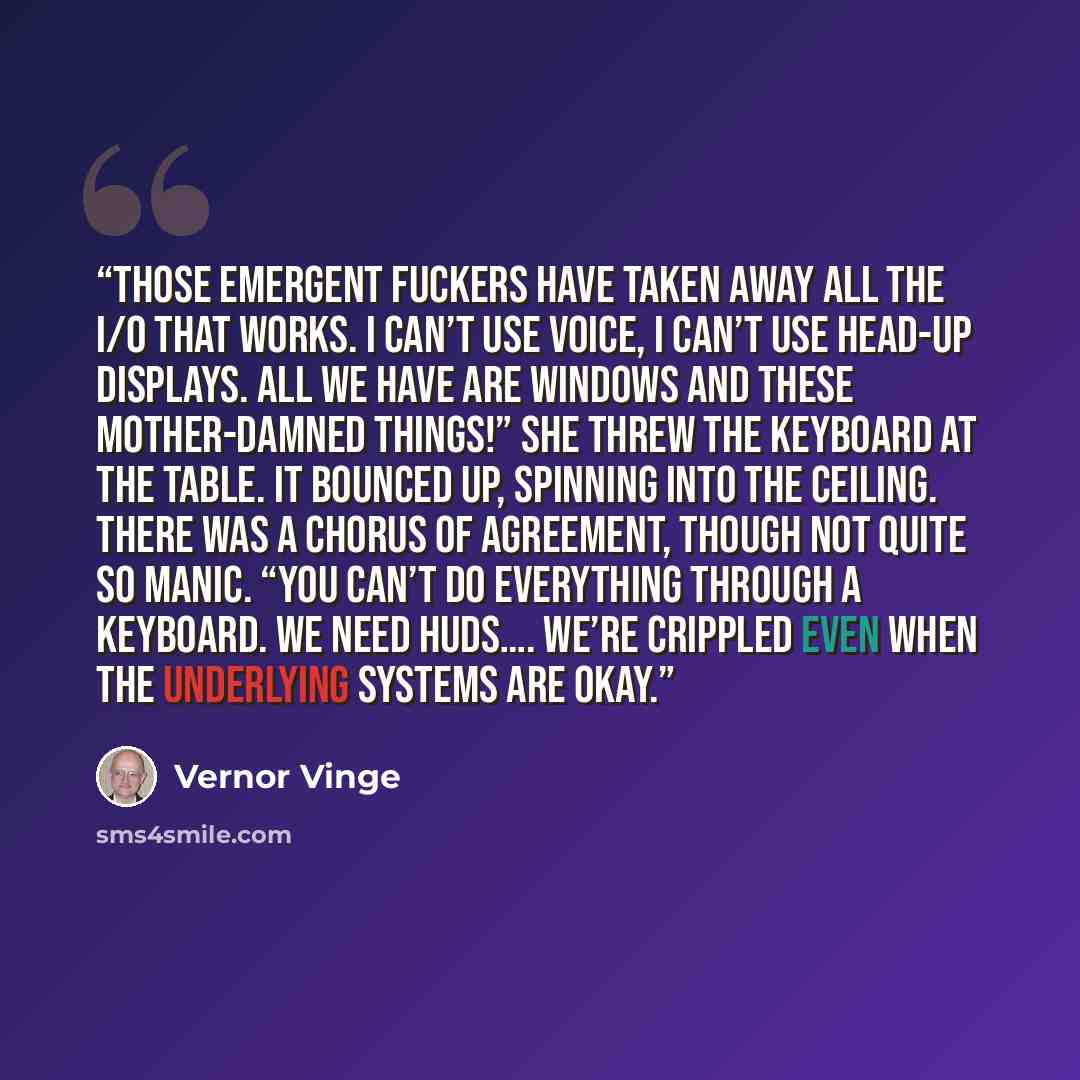 “Those Emergent fuckers have taken away all the I/O that works. I can’t use voice, I can’t use head-up displays. All we have are windows and these mother-damned things!” She threw the keyboard at the table. It bounced up, spinning into the ceiling. There was a chorus of agreement, though not quite…” quote by Vernor Vinge