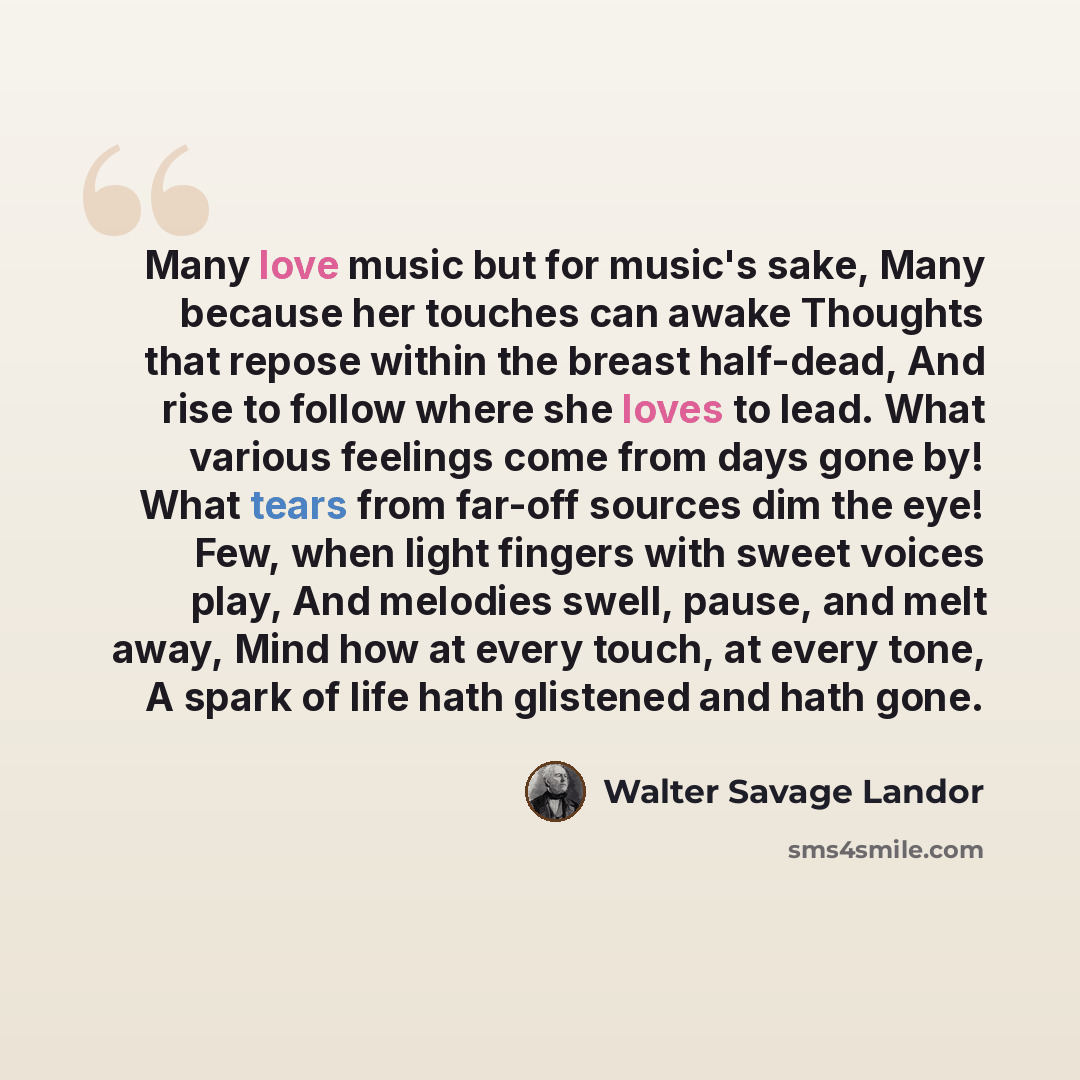 “Many love music but for music's sake, Many because her touches can awake Thoughts that repose within the breast half-dead, And rise to follow where she loves to lead. What various feelings come from days gone by! What tears from far-off sources dim the eye! Few, when light fingers with sweet…” quote by Walter Savage Landor