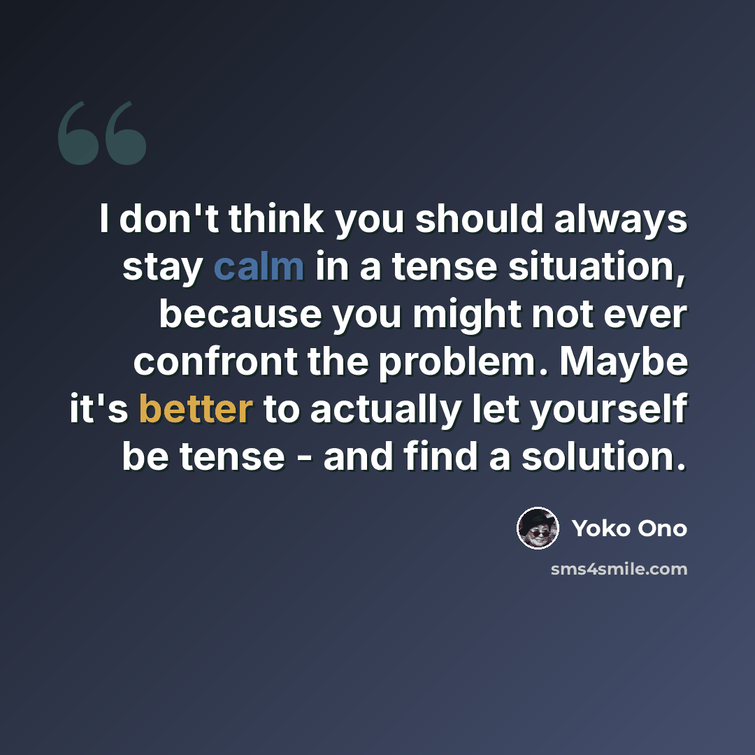 “I don't think you should always stay calm in a tense situation, because you might not ever confront the problem. Maybe it's better to actually let yourself be tense - and find a solution.” quote by Yoko Ono