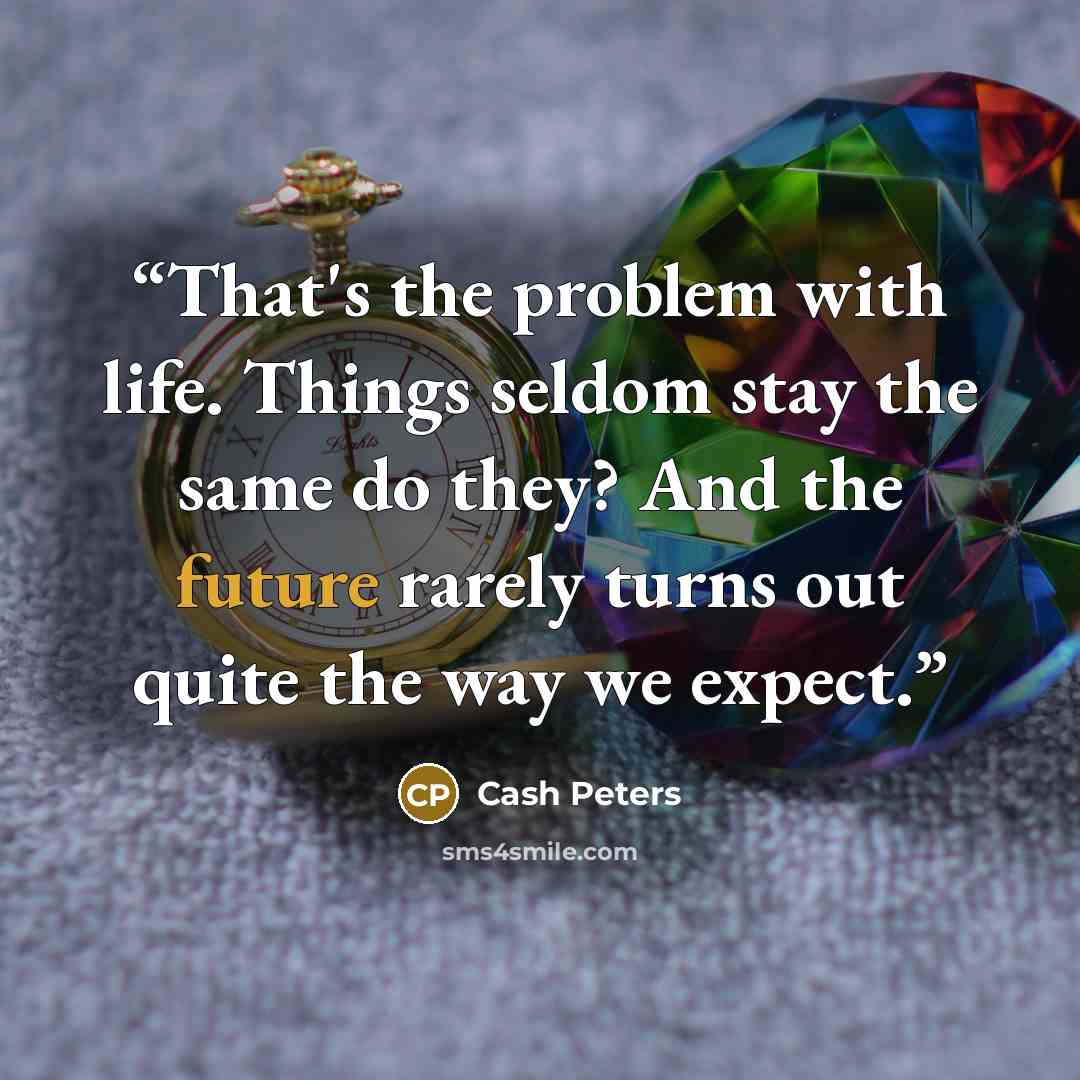 “That's the problem with life. Things seldom stay the same do they? And the future rarely turns out quite the way we expect.” quote by Cash Peters