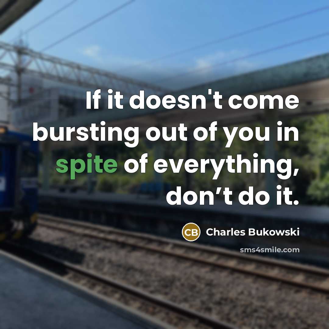 “If it doesn't come bursting out of you in spite of everything, don’t do it.” quote by Charles Bukowski