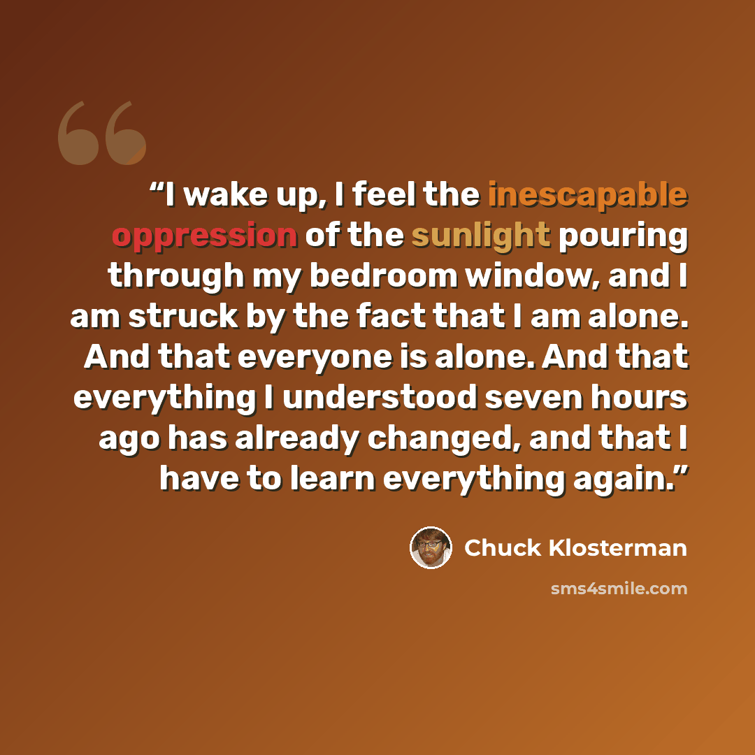 “I wake up, I feel the inescapable oppression of the sunlight pouring through my bedroom window, and I am struck by the fact that I am alone. And that everyone is alone. And that everything I understood seven hours ago has already changed, and that I have to learn everything again.” quote by Chuck Klosterman