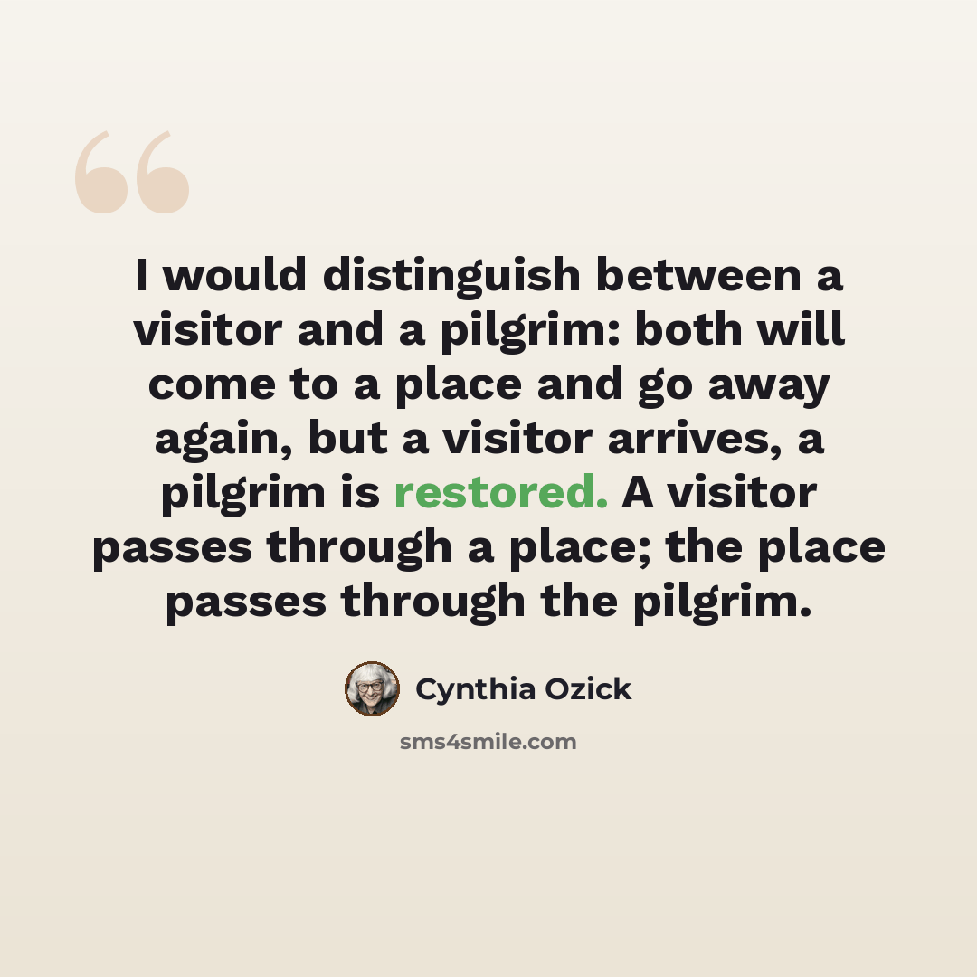 “I would distinguish between a visitor and a pilgrim: both will come to a place and go away again, but a visitor arrives, a pilgrim is restored. A visitor passes through a place; the place passes through the pilgrim.” quote by Cynthia Ozick