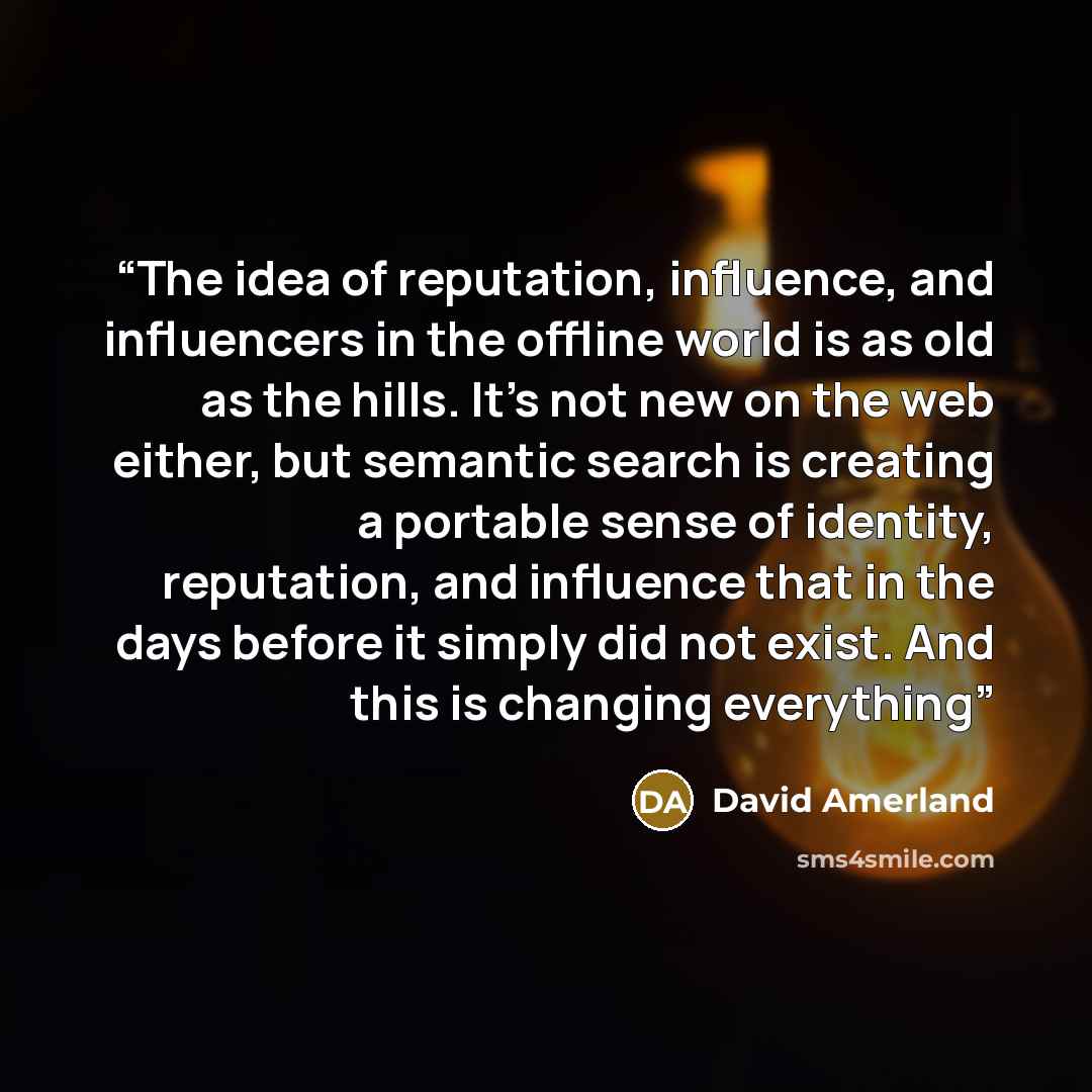 “The idea of reputation, influence, and influencers in the offline world is as old as the hills. It's not new on the web either, but semantic search is creating a portable sense of identity, reputation, and influence that in the days before it simply did not exist. And this is changing everything” quote by David Amerland