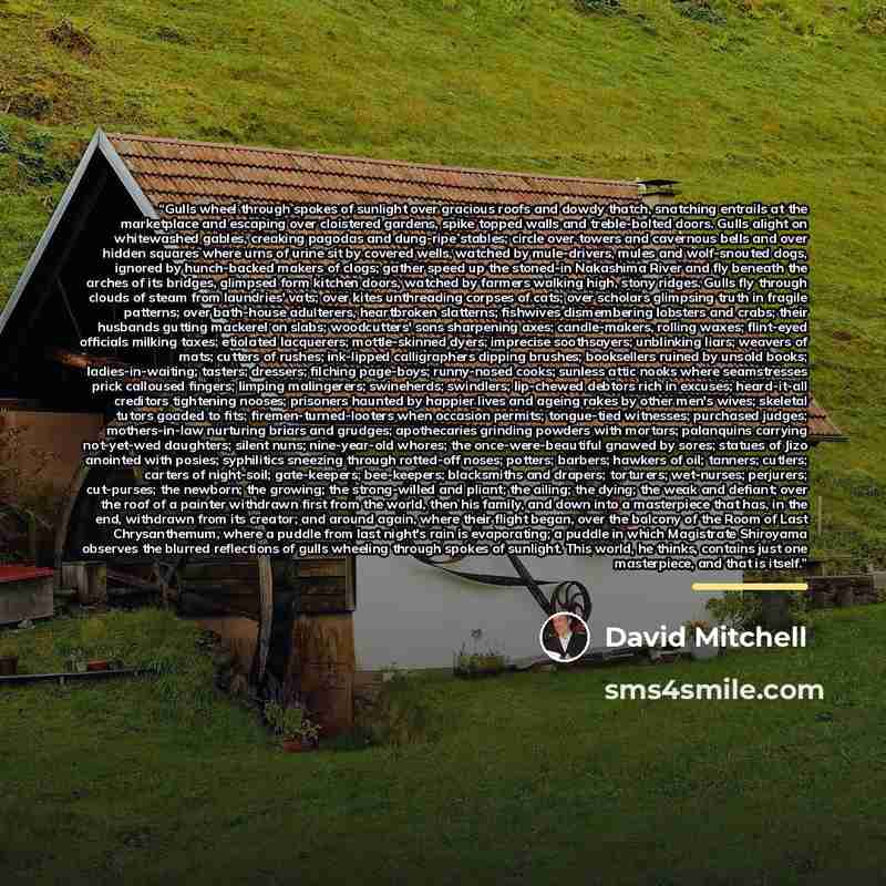 “Gulls wheel through spokes of sunlight over gracious roofs and dowdy thatch, snatching entrails at the marketplace and escaping over cloistered gardens, spike topped walls and treble-bolted doors. Gulls alight on whitewashed gables, creaking pagodas and dung-ripe stables; circle over towers and…” quote by David Mitchell