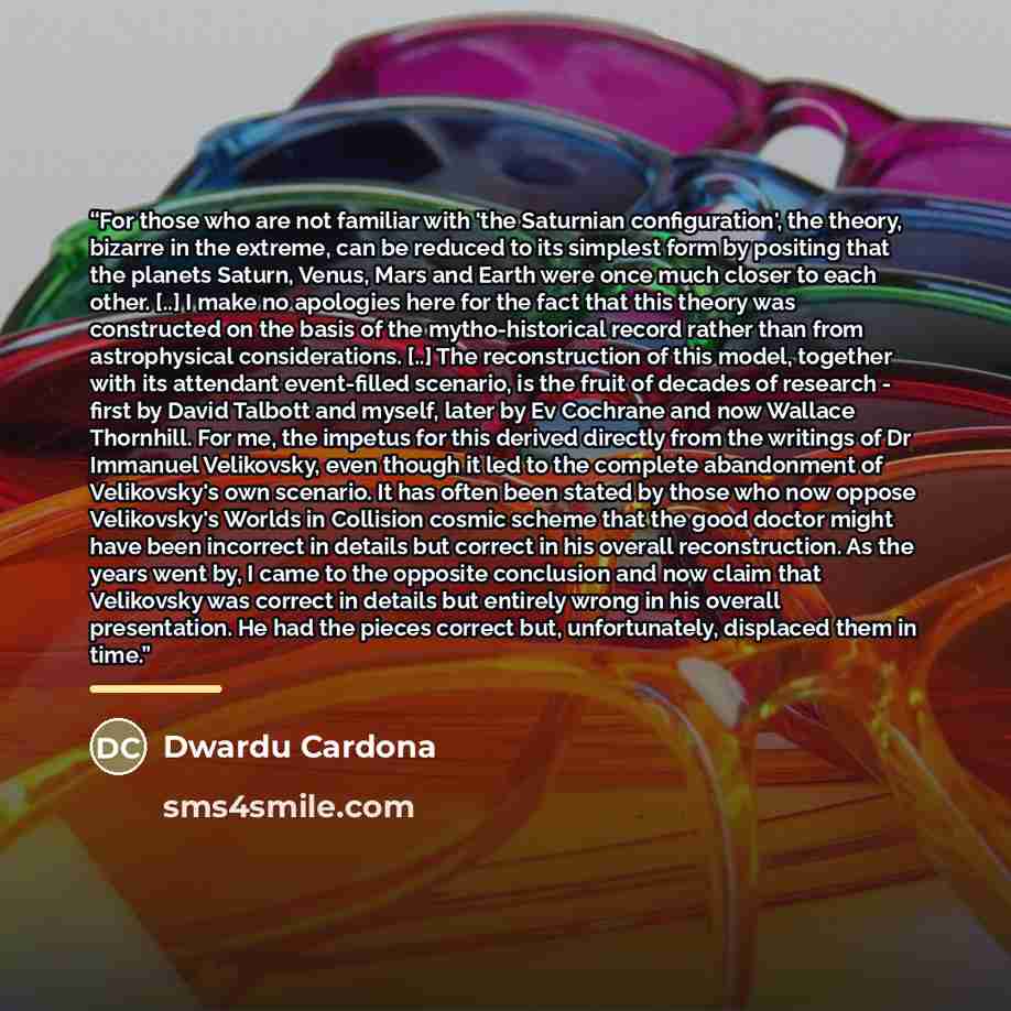 “For those who are not familiar with 'the Saturnian configuration', the theory, bizarre in the extreme, can be reduced to its simplest form by positing that the planets Saturn, Venus, Mars and Earth were once much closer to each other. [..] I make no apologies here for the fact that this theory was…” quote by Dwardu Cardona