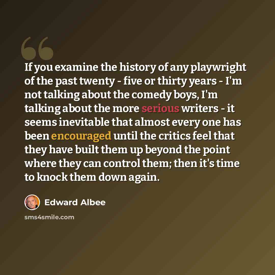 “If you examine the history of any playwright of the past twenty - five or thirty years - I'm not talking about the comedy boys, I'm talking about the more serious writers - it seems inevitable that almost every one has been encouraged until the critics feel that they have built them up beyond the…” quote by Edward Albee