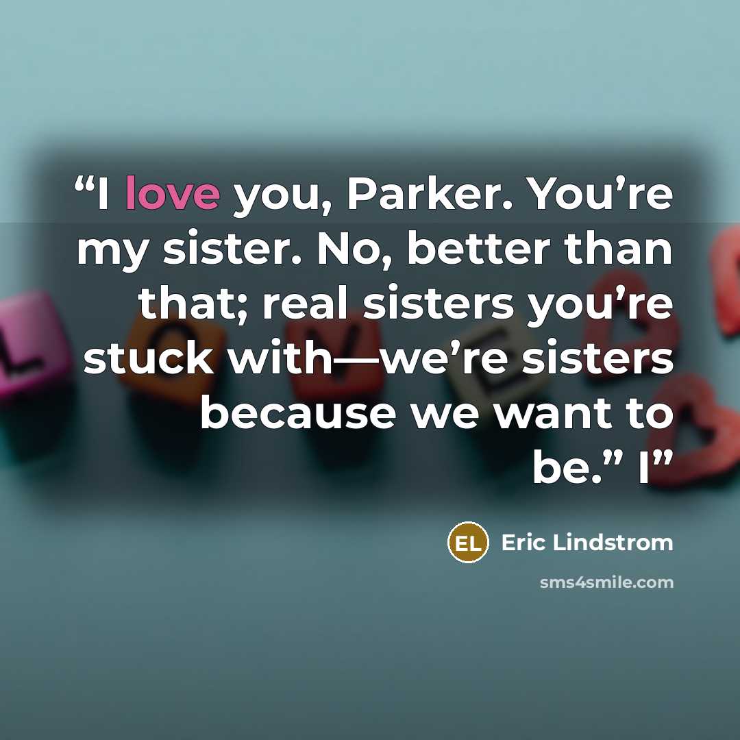 “I love you, Parker. You’re my sister. No, better than that; real sisters you’re stuck with—we’re sisters because we want to be.” I” quote by Eric Lindstrom