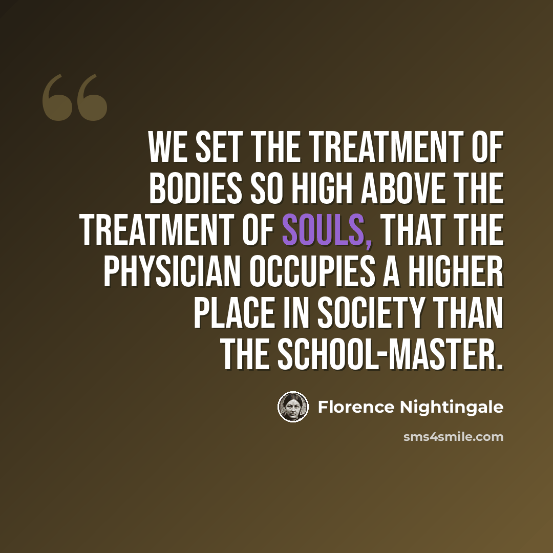 “We set the treatment of bodies so high above the treatment of souls, that the physician occupies a higher place in society than the school-master.” quote by Florence Nightingale