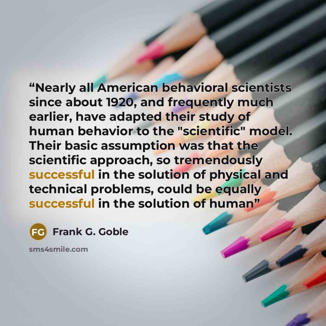 “Nearly all American behavioral scientists since about 1920, and frequently much earlier, have adapted their study of human behavior to the "scientific" model. Their basic assumption was that the scientific approach, so tremendously successful in the solution of physical and technical problems…” quote by Frank G. Goble