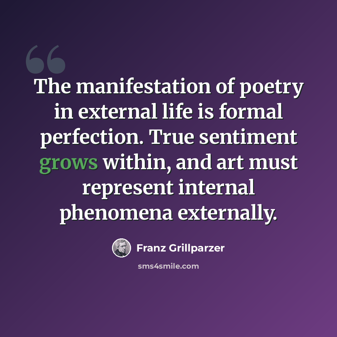 “The manifestation of poetry in external life is formal perfection. True sentiment grows within, and art must represent internal phenomena externally.” quote by Franz Grillparzer
