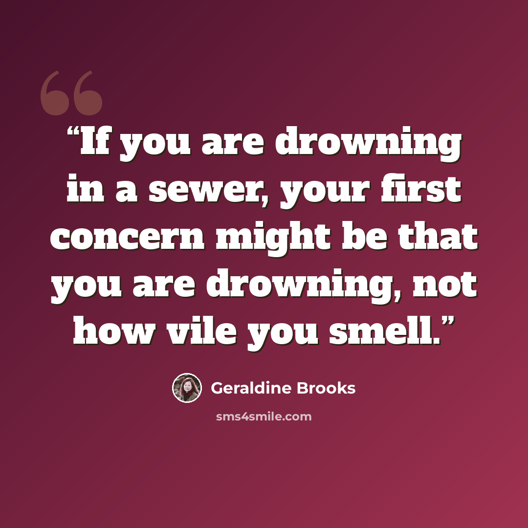 “If you are drowning in a sewer, your first concern might be that you are drowning, not how vile you smell.” quote by Geraldine Brooks