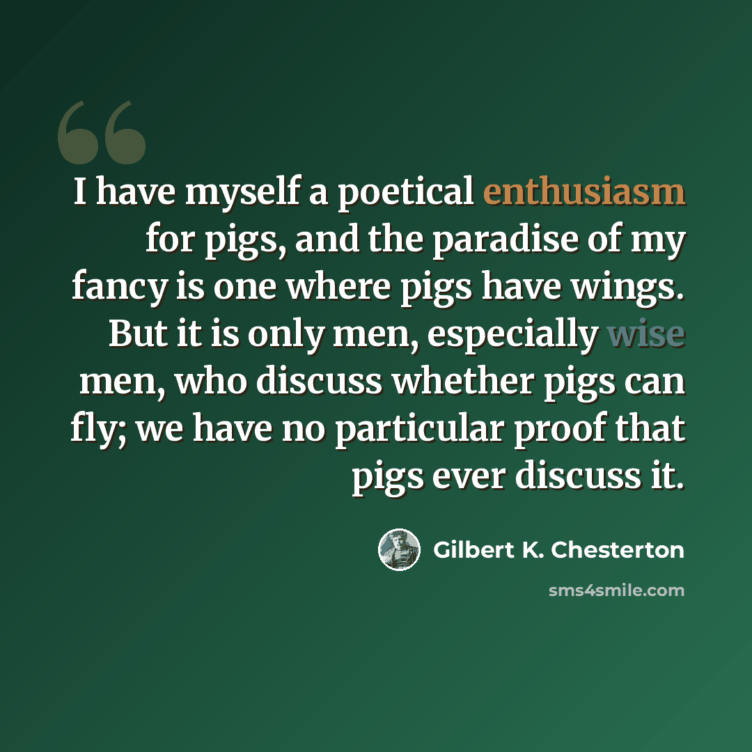 “I have myself a poetical enthusiasm for pigs, and the paradise of my fancy is one where pigs have wings. But it is only men, especially wise men, who discuss whether pigs can fly; we have no particular proof that pigs ever discuss it.” quote by Gilbert K. Chesterton