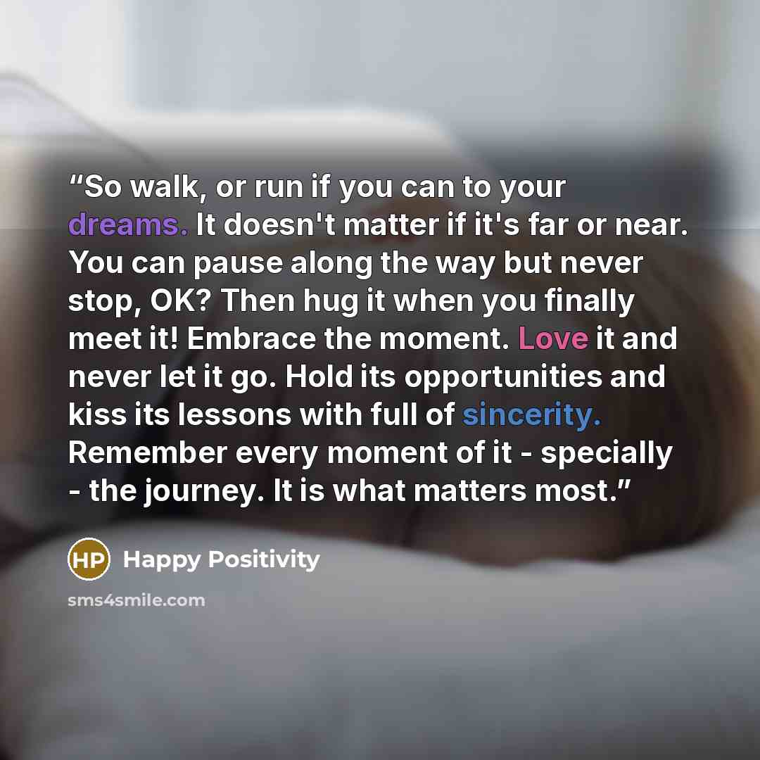 “So walk, or run if you can to your dreams. It doesn't matter if it's far or near. You can pause along the way but never stop, OK? Then hug it when you finally meet it! Embrace the moment. Love it and never let it go. Hold its opportunities and kiss its lessons with full of sincerity. Remember…” quote by Happy Positivity