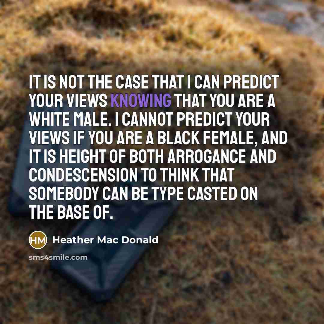 “It is not the case that I can predict your views knowing that you are a white male. I cannot predict your views if you are a black female, and it is height of both arrogance and condescension to think that somebody can be type casted on the base of.” quote by Heather Mac Donald