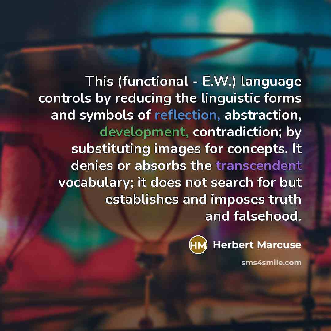 “This (functional - E.W.) language controls by reducing the linguistic forms and symbols of reflection, abstraction, development, contradiction; by substituting images for concepts. It denies or absorbs the transcendent vocabulary; it does not search for but establishes and imposes truth and…” quote by Herbert Marcuse