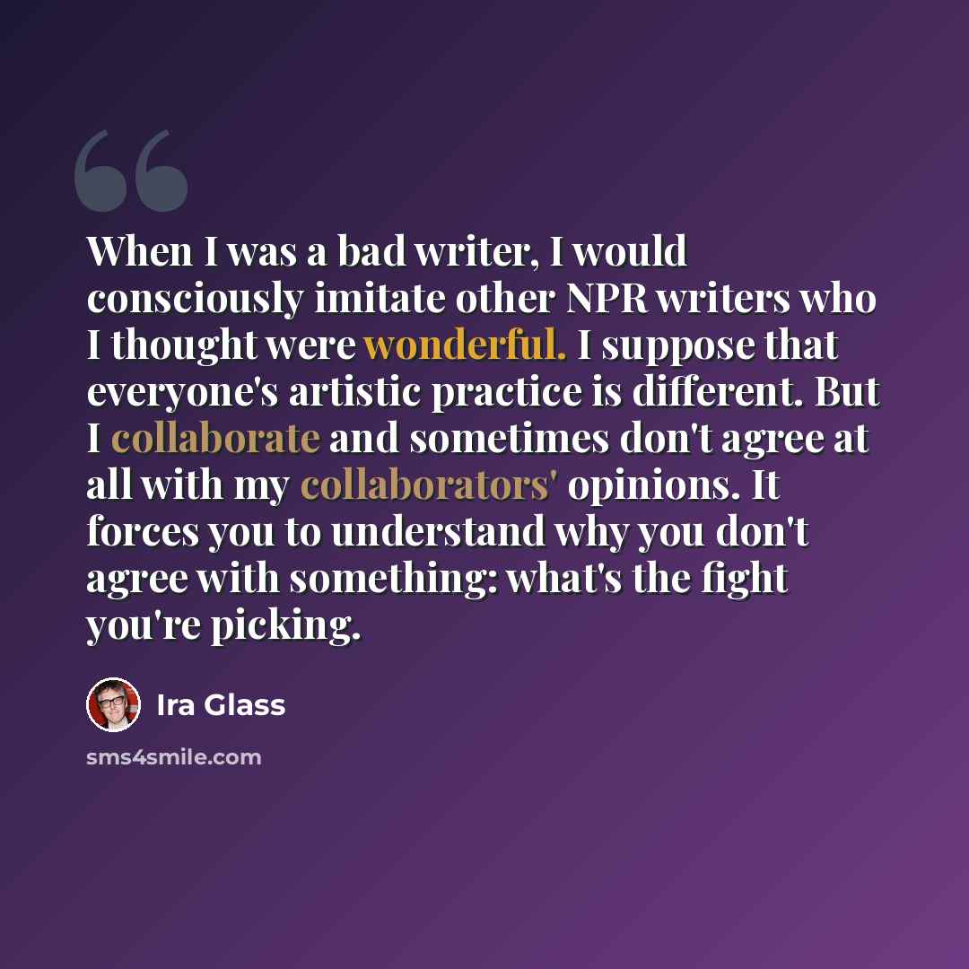 “When I was a bad writer, I would consciously imitate other NPR writers who I thought were wonderful. I suppose that everyone's artistic practice is different. But I collaborate and sometimes don't agree at all with my collaborators' opinions. It forces you to understand why you don't agree with…” quote by Ira Glass