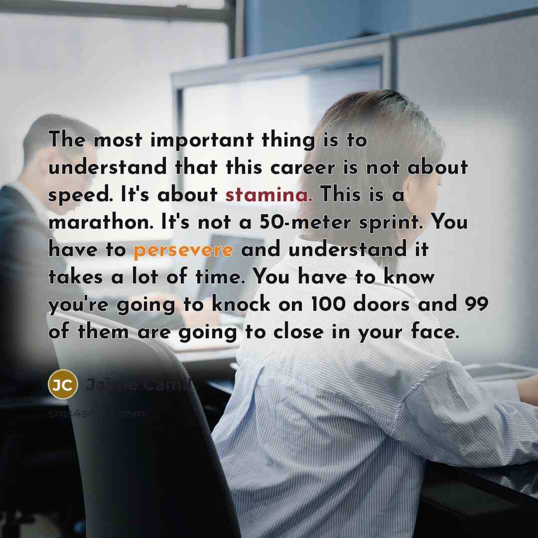 “The most important thing is to understand that this career is not about speed. It's about stamina. This is a marathon. It's not a 50-meter sprint. You have to persevere and understand it takes a lot of time. You have to know you're going to knock on 100 doors and 99 of them are going to close in…” quote by Jaime Camil